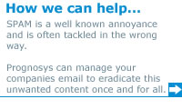 How we can help... SPAM is a well known annoyance and is often tackled in the way. Prognosys can manage your companies email to eradicate this unwanted content once and for all.